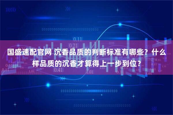 国盛速配官网 沉香品质的判断标准有哪些？什么样品质的沉香才算得上一步到位？