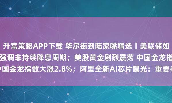 升富策略APP下载 华尔街到陆家嘴精选丨美联储如期降息25个基点 鲍威尔强调非持续降息周期；美股黄金剧烈震荡 中国金龙指数大涨2.8%；阿里全新AI芯片曝光：重要参数与H20相当！