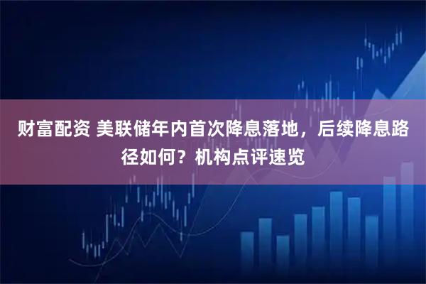 财富配资 美联储年内首次降息落地，后续降息路径如何？机构点评速览