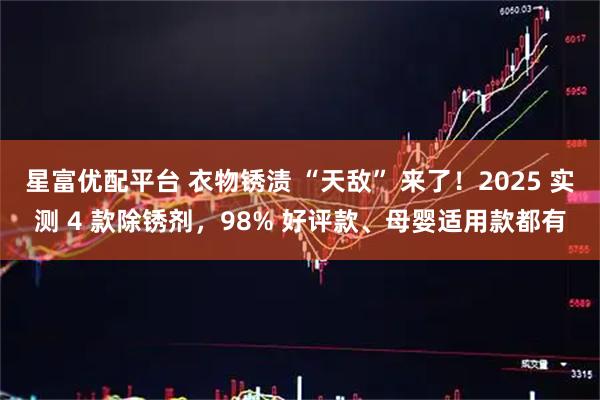 星富优配平台 衣物锈渍 “天敌” 来了！2025 实测 4 款除锈剂，98% 好评款、母婴适用款都有