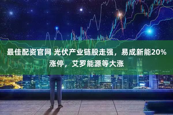 最佳配资官网 光伏产业链股走强，易成新能20%涨停，艾罗能源等大涨