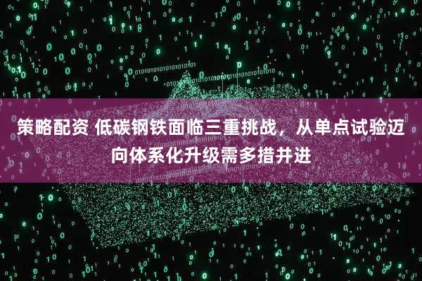 策略配资 低碳钢铁面临三重挑战，从单点试验迈向体系化升级需多措并进