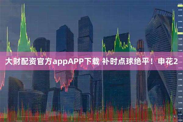 大财配资官方appAPP下载 补时点球绝平！申花2