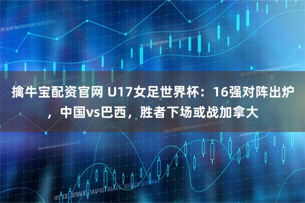 擒牛宝配资官网 U17女足世界杯：16强对阵出炉，中国vs巴西，胜者下场或战加拿大