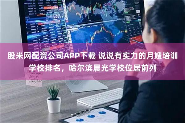 股米网配资公司APP下载 说说有实力的月嫂培训学校排名，哈尔滨晨光学校位居前列