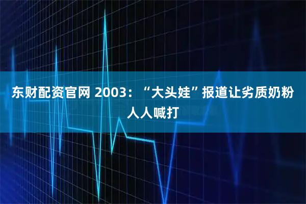 东财配资官网 2003：“大头娃”报道让劣质奶粉人人喊打
