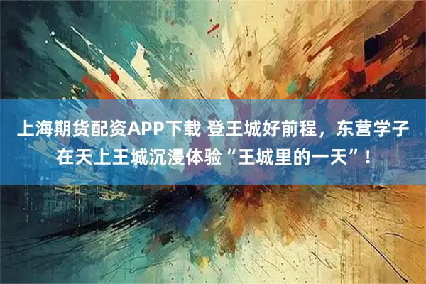 上海期货配资APP下载 登王城好前程，东营学子在天上王城沉浸体验“王城里的一天”！