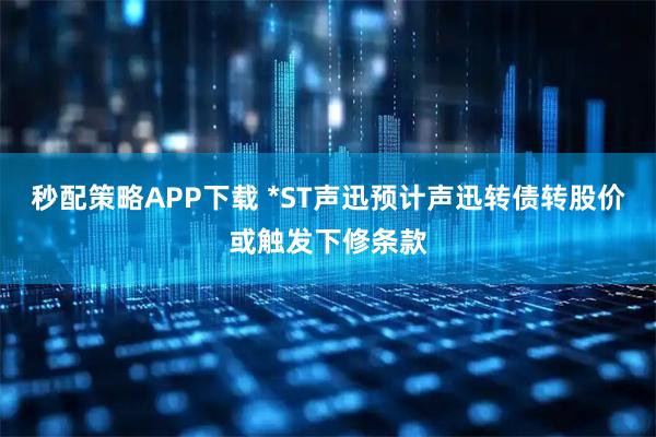 秒配策略APP下载 *ST声迅预计声迅转债转股价或触发下修条款