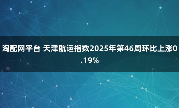 淘配网平台 天津航运指数2025年第46周环比上涨0.19%