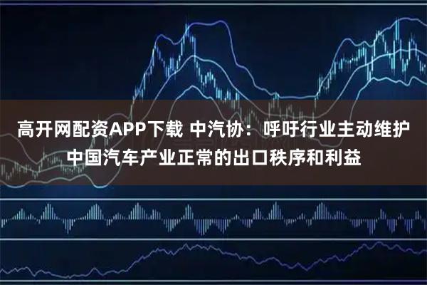 高开网配资APP下载 中汽协：呼吁行业主动维护中国汽车产业正常的出口秩序和利益