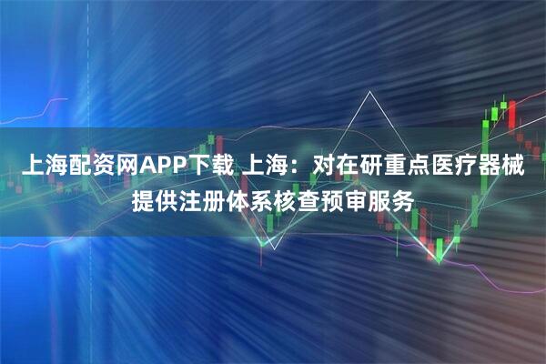 上海配资网APP下载 上海：对在研重点医疗器械提供注册体系核查预审服务