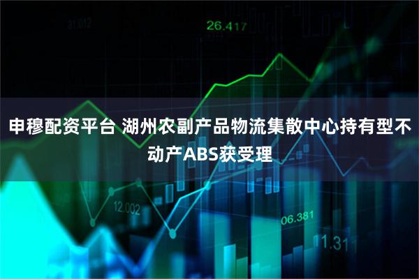 申穆配资平台 湖州农副产品物流集散中心持有型不动产ABS获受理