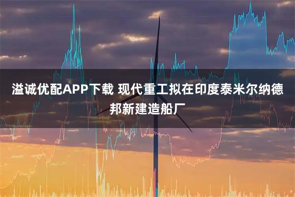 溢诚优配APP下载 现代重工拟在印度泰米尔纳德邦新建造船厂