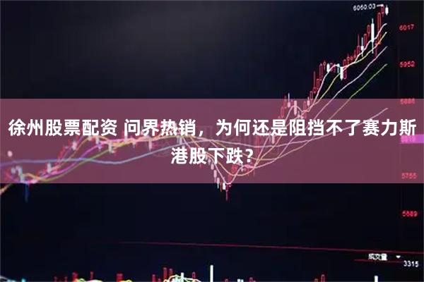 徐州股票配资 问界热销，为何还是阻挡不了赛力斯港股下跌？