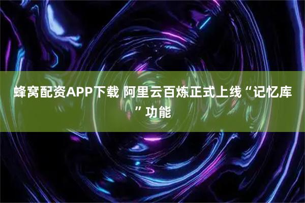 蜂窝配资APP下载 阿里云百炼正式上线“记忆库”功能