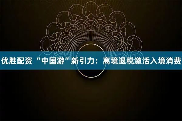 优胜配资 “中国游”新引力：离境退税激活入境消费