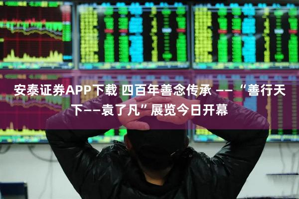 安泰证券APP下载 四百年善念传承 —— “善行天下——袁了凡”展览今日开幕