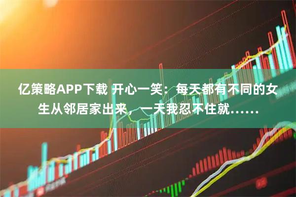 亿策略APP下载 开心一笑：每天都有不同的女生从邻居家出来，一天我忍不住就……