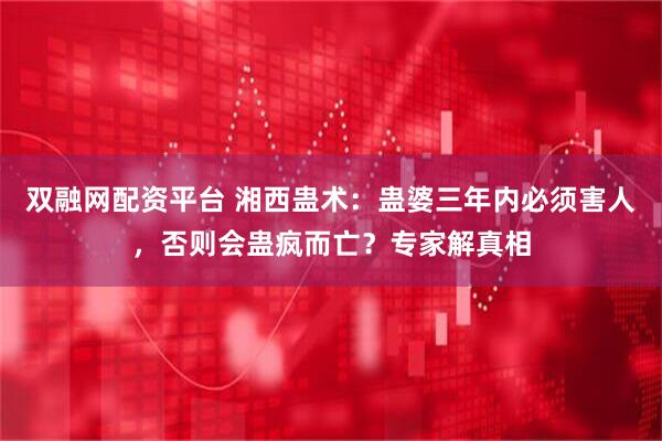 双融网配资平台 湘西蛊术：蛊婆三年内必须害人，否则会蛊疯而亡？专家解真相