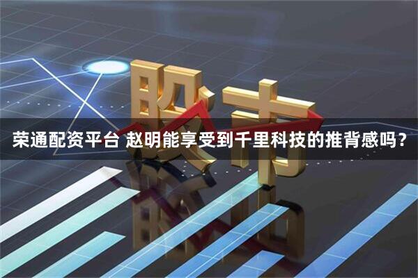 荣通配资平台 赵明能享受到千里科技的推背感吗？