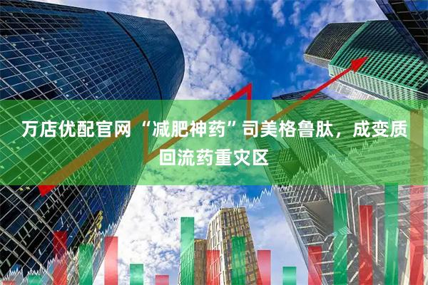 万店优配官网 “减肥神药”司美格鲁肽，成变质回流药重灾区